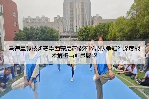 马德里竞技新赛季西蒙尼还能不能带队争冠？深度战术解析与前景展望